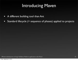 Introducing Maven

       •       A different building tool than Ant
       •       Standard lifecycle (= sequence of phases) applied to projects




  Efﬁcient development of large NetBeans Platform applications with Maven      13
Friday, September 24, 2010
 