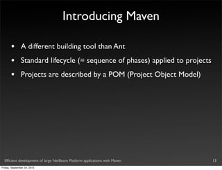 Introducing Maven

       •       A different building tool than Ant
       •       Standard lifecycle (= sequence of phases) applied to projects
       •       Projects are described by a POM (Project Object Model)




  Efﬁcient development of large NetBeans Platform applications with Maven      13
Friday, September 24, 2010
 