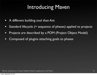 Introducing Maven

       •       A different building tool than Ant
       •       Standard lifecycle (= sequence of phases) applied to projects
       •       Projects are described by a POM (Project Object Model)
       •       Composed of plugins attaching goals to phases




  Efﬁcient development of large NetBeans Platform applications with Maven      13
Friday, September 24, 2010
 