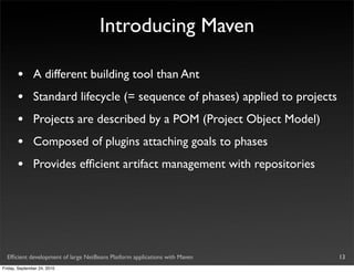 Introducing Maven

       •       A different building tool than Ant
       •       Standard lifecycle (= sequence of phases) applied to projects
       •       Projects are described by a POM (Project Object Model)
       •       Composed of plugins attaching goals to phases
       •       Provides efﬁcient artifact management with repositories




  Efﬁcient development of large NetBeans Platform applications with Maven      13
Friday, September 24, 2010
 