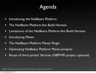 Agenda

       •       Introducing the NetBeans Platform
       •       The NetBeans Platform Ant Build Harness
       •       Limitations of the NetBeans Platform Ant Build Harness
       •       Introducing Maven
       •       The NetBeans Platform Maven Plugin
       •       Optimizing NetBeans Platform Maven projects
       •       Reuse of third parties’ libraries (NBPWR project, optional)


  Efﬁcient development of large NetBeans Platform applications with Maven    2
Friday, September 24, 2010
 