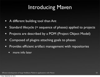 Introducing Maven

       •       A different building tool than Ant
       •       Standard lifecycle (= sequence of phases) applied to projects
       •       Projects are described by a POM (Project Object Model)
       •       Composed of plugins attaching goals to phases
       •       Provides efﬁcient artifact management with repositories
             •       more info later




  Efﬁcient development of large NetBeans Platform applications with Maven      13
Friday, September 24, 2010
 