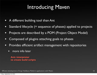 Introducing Maven

       •       A different building tool than Ant
       •       Standard lifecycle (= sequence of phases) applied to projects
       •       Projects are described by a POM (Project Object Model)
       •       Composed of plugins attaching goals to phases
       •       Provides efﬁcient artifact management with repositories
             •       more info later
                  Ant: interpreter
                  to create build scripts



  Efﬁcient development of large NetBeans Platform applications with Maven      13
Friday, September 24, 2010
 