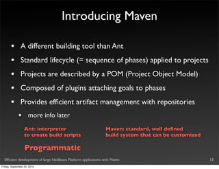 Introducing Maven

       •       A different building tool than Ant
       •       Standard lifecycle (= sequence of phases) applied to projects
       •       Projects are described by a POM (Project Object Model)
       •       Composed of plugins attaching goals to phases
       •       Provides efﬁcient artifact management with repositories
             •       more info later
                  Ant: interpreter                              Maven: standard, well deﬁned
                  to create build scripts                       build system that can be customized

                  Programmatic
  Efﬁcient development of large NetBeans Platform applications with Maven                             13
Friday, September 24, 2010
 