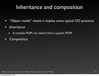 Inheritance and composition

       •       “Object model” means it implies some typical OO practices
       •       Inheritance
             •       A module POM can inherit from a parent POM

       •       Composition




  Efﬁcient development of large NetBeans Platform applications with Maven   14
Friday, September 24, 2010
 