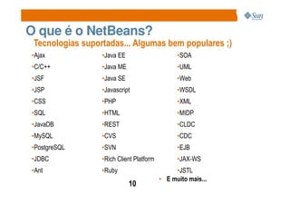 O que é o NetBeans?
 Tecnologias suportadas... Algumas bem populares ;)
•Ajax             •Java EE                      •SOA
•C/C++            •Java ME                      •UML
•JSF              •Java SE                      •Web
•JSP              •Javascript                   •WSDL
•CSS              •PHP                          •XML
•SQL              •HTML                         •MIDP
•JavaDB           •REST                         •CLDC
•MySQL            •CVS                          •CDC
•PostgreSQL       •SVN                          •EJB
•JDBC             •Rich Client Platform         •JAX-WS
•Ant              •Ruby                        •JSTL
                                          • E muito mais...
                             10
 