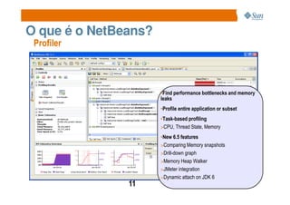 O que é o NetBeans?
 Profiler




                      •Find performance bottlenecks and memory
                      leaks
                      •Profile entire application or subset
                      •Task-based profiling
                      >CPU, Thread State, Memory

                      •New 6.5 features
                      >Comparing Memory snapshots
                      >Drill-down graph
                      >Memory Heap Walker
                      >JMeter integration
                      >Dynamic attach on JDK 6
               11
 