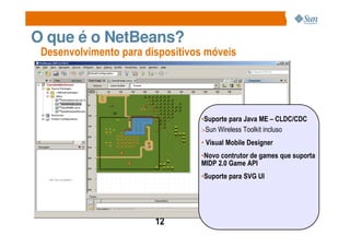 O que é o NetBeans?
 Desenvolvimento para dispositivos móveis




                                 •Suporte para Java ME – CLDC/CDC
                                 >Sun Wireless Toolkit incluso
                                 • Visual Mobile Designer
                                 •Novo contrutor de games que suporta
                                 MIDP 2.0 Game API
                                 •Suporte para SVG UI




                        12
 