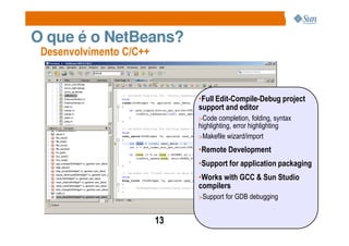 O que é o NetBeans?
 Desenvolvimento C/C++


                              •Full Edit-Compile-Debug project
                              support and editor
                              >Code completion, folding, syntax
                              highlighting, error highlighting
                              >Makefile wizard/import

                              •Remote Development
                              •Support for application packaging
                              •Works with GCC & Sun Studio
                              compilers
                              >Support for GDB debugging


                         13
 