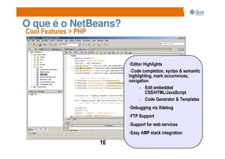 O que é o NetBeans?
Cool Features > PHP



                           •Editor Highlights
                           >Code completion, syntax & semantic
                           highlighting, mark occurrences,
                           navigation
                                > Edit embedded
                                    CSS/HTML/JavaScript
                                > Code Generator & Templates
                           •Debugging via Xdebug
                           •FTP Support
                           •Support for web services
                           •Easy AMP stack integration

                      16
 