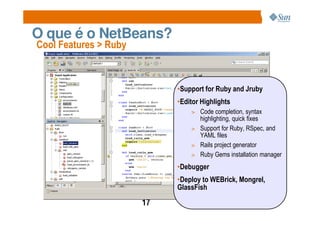 O que é o NetBeans?
Cool Features > Ruby



                            •Support for Ruby and Jruby
                            •Editor Highlights
                                > Code completion, syntax
                                  highlighting, quick fixes
                                > Support for Ruby, RSpec, and
                                  YAML files
                                > Rails project generator
                                > Ruby Gems installation manager

                            •Debugger
                            •Deploy to WEBrick, Mongrel,
                            GlassFish

                       17
 