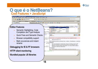 O que é o NetBeans?
 Cool Features > JavaScript



•Editor Features
    > Semantic Highlighting, Code
      Completion and Type Analysis
    > Quick Fixes and Semantic Checks
    > Browser compatibility support
    > Mark occurences and instant
      rename
•Debugging for IE & FF browsers
•HTTP client monitoring
•Bundled popular JS libraries


                                        18
 