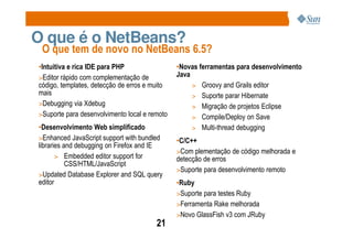O que é o NetBeans?
 O que tem de novo no NetBeans 6.5?
•Intuitiva e rica IDE para PHP                 •Novas ferramentas para desenvolvimento
>Editor rápido com complementação de           Java
código, templates, detecção de erros e muito        > Groovy and Grails editor
mais                                                > Suporte parar Hibernate
>Debugging via Xdebug                               > Migração de projetos Eclipse
>Suporte para desenvolvimento local e remoto        > Compile/Deploy on Save
•Desenvolvimento Web simplificado                   > Multi-thread debugging
>Enhanced JavaScript support with bundled      •C/C++
libraries and debugging on Firefox and IE
                                               >Com plementação de código melhorada e
       > Embedded editor support for           detecção de erros
           CSS/HTML/JavaScript
                                               >Suporte para desenvolvimento remoto
>Updated Database Explorer and SQL query
editor                                         •Ruby
                                               >Suporte para testes Ruby
                                               >Ferramenta Rake melhorada
                                               >Novo GlassFish v3 com JRuby
                                        21
 