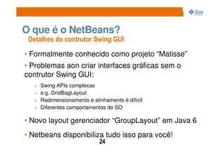 O que é o NetBeans?
 Detalhes do contrutor Swing GUI
• Formalmente conhecido como projeto “Matisse”
• Problemas aon criar interfaces gráficas sem o
contrutor Swing GUI:
  > Swing APIs complexas
  > e.g. GridBagLayout
  > Redimensionamento e alinhamento é difícil
  > Diferentes comportamentos de SO

• Novo layout gerenciador “GroupLayout” em Java 6
• Netbeans disponibiliza tudo isso para você!
                           24
 