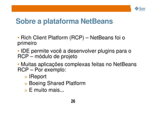 Sobre a plataforma NetBeans

• Rich Client Platform (RCP) – NetBeans foi o
primeiro
• IDE permite você a desenvolver plugins para o
RCP – módulo de projeto
• Muitas aplicações complexas feitas no NetBeans
RCP – Por exemplo:
    > IReport
    > Boeing Shared Platform
    > E muito mais...

                     26
 