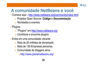 A comunidade NetBeans e você
• Comece aqui - http://www.netbeans.org/community/index.html
    > Projetos Open Source- Código e Documentação
    > Novidades e eventos
• Plugins
    > “Plugins” em http://www.netbeans.org
    > Contribuia e encontre plugins
• Entre em uma comunidade vibrante
    > Mais de 20 milhões de donwloads
    > Mais de 130 Empresas parceiras
    > Comunidade de bloggers ativa:
        > http://www.planetnetbeans.org/
                             32
 