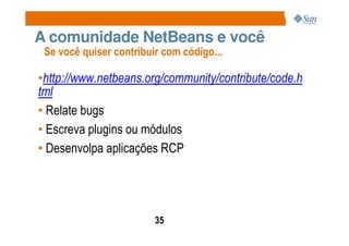 A comunidade NetBeans e você
 Se você quiser contribuir com código...

•http://www.netbeans.org/community/contribute/code.h
tml
• Relate bugs
• Escreva plugins ou módulos
• Desenvolpa aplicações RCP




                         35
 