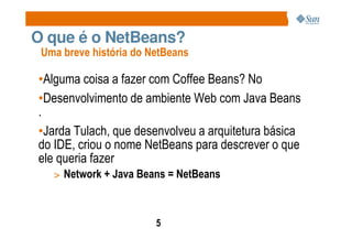 O que é o NetBeans?
 Uma breve história do NetBeans

•Alguma coisa a fazer com Coffee Beans? No
•Desenvolvimento de ambiente Web com Java Beans
.
•Jarda Tulach, que desenvolveu a arquitetura básica
do IDE, criou o nome NetBeans para descrever o que
ele queria fazer
   > Network + Java Beans = NetBeans



                        5
 