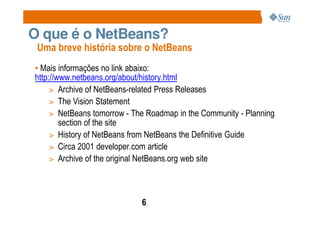O que é o NetBeans?
 Uma breve história sobre o NetBeans
• Mais informações no link abaixo:
http://www.netbeans.org/about/history.html
     > Archive of NetBeans-related Press Releases
     > The Vision Statement
     > NetBeans tomorrow - The Roadmap in the Community - Planning
        section of the site
     > History of NetBeans from NetBeans the Definitive Guide
     > Circa 2001 developer.com article
     > Archive of the original NetBeans.org web site




                             6
 