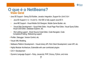 O que é o NetBeans?
 Visão Geral
• Java SE Support - Swing GUI Builder, Javadoc integration, Support for JUnit 3 & 4
 •   Java EE Support (1.3, 1.4 and 5) – first IDE to fully support Java EE 5
 •   Java ME Support - Visual Mobile GUI Designer, Mobile Game Builder, etc.
 •   Visual Web Development – Visual Web Editor, Visual Page Flow Editor, Visual Query Editor,
     Visual CSS Editor, Database Explorer, etc.
 •   Rich editing support - Smart Source Code Editor, Code Navigator, Code
     Completion/Folding, Refactoring support
• Profiler, Debugger, Version Control, etc.
• Visual UML Modeling,
• Netbeans Platform Development – Visual Library API, Rich Client Development, Lexer API, etc.
• Highly Modular Architecture, Extensible with user contributed plugins
• C/C++ Development
• Dynamic Language Support – Ruby, Javascript, PHP, Groovy, Python, and more
                                              7
 