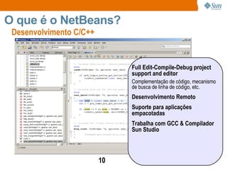 Desenvolvimento C/C++  O que é o NetBeans? Full Edit-Compile-Debug project support and editor Complementação de código, mecanismo de busca de linha de código, etc. Desenvolvimento Remoto Suporte para aplicações empacotadas Trabalha com GCC & Compilador Sun Studio 