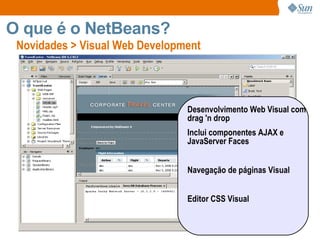 Novidades > Visual Web Development O que é o NetBeans? Desenvolvimento Web Visual com drag 'n drop  Inclui componentes AJAX e JavaServer Faces Navegação de páginas Visual  Editor CSS Visual 
