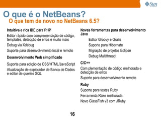 O que tem de novo no NetBeans 6.5? O que é o NetBeans? Intuitiva e rica IDE para PHP Editor rápido com complementação de código, templates, detecção de erros e muito mais Debug via Xdebug Suporte para desenvolvimento local e remoto Desenvolvimento Web simplificado Suporte para edição de CSS/HTML/JavaScript Atualização de explorador de Banco de Dados  e editor de queries SQL Novas ferramentas para desenvolvimento Java Editor Groovy e Grails  Suporte para Hibernate Migração de projetos Eclipse Debug Multithread C/C++ Com plementação de código melhorada e detecção de erros Suporte para desenvolvimento remoto Ruby Suporte para testes Ruby  Ferramenta Rake melhorada  Novo GlassFish v3 com JRuby 