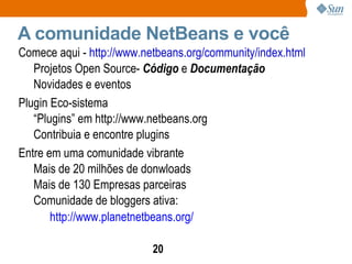 A comunidade NetBeans e você Comece aqui -  http://www.netbeans.org/community/index.html Projetos Open Source-  Código  e  Documentação Novidades e eventos Plugin Eco-sistema “ Plugins” em  http://www.netbeans.org Contribuia e encontre plugins Entre em uma comunidade vibrante Mais de 20 milhões de donwloads Mais de 130 Empresas parceiras Comunidade de bloggers ativa: http://www.planetnetbeans.org/ 