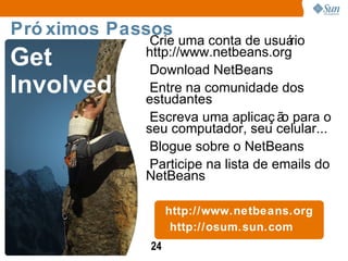 Crie uma conta de usuário http://www.netbeans.org Download NetBeans Entre na comunidade dos estudantes Escreva uma aplicação para o seu computador, seu celular... Blogue sobre o NetBeans Participe na lista de emails do NetBeans http://www.netbeans.org http://osum.sun.com Próximos Passos Get Involved 