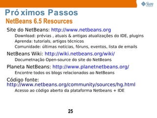 Site do NetBeans:  http://www.netbeans.org Download: prévias , atuais & antigas atualizações do IDE, plugins Aprenda: tutorials, artigos técnicos Comunidade: últimas notícias, fóruns, eventos, lista de emails NetBeans Wiki:  http://wiki.netbeans.org/wiki/ Documetnação Open-source do site do NetBeans Planeta NetBeans:  http://www.planetnetbeans.org/ Encontre todos os blogs relacionados ao NetBeans Código fonte:  http://www.netbeans.org/community/sources/hg.html Acesso ao código aberto da plataforma Netbeans + IDE Próximos Passos NetBeans 6.5 Resources 