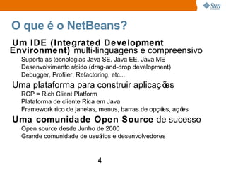 O que é o NetBeans?  Um IDE (Integrated Development Environment)  multi-linguagens e compreensivo Suporta as tecnologias Java SE, Java EE, Java ME Desenvolvimento rápido (drag-and-drop development) Debugger, Profiler, Refactoring, etc... Uma plataforma para construir aplicações RCP = Rich Client Platform Plataforma de cliente Rica em Java Framework rico de janelas, menus, barras de opções, ações  Uma comunidade Open Source  de sucesso Open source desde Junho de 2000 Grande comunidade de usuários e desenvolvedores 