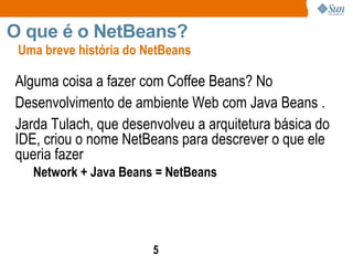 Alguma coisa a fazer com Coffee Beans? No Desenvolvimento de ambiente Web com Java Beans .  Jarda Tulach, que desenvolveu a arquitetura básica do IDE, criou o nome NetBeans para descrever o que ele queria fazer Network + Java Beans = NetBeans Uma breve história do NetBeans O que é o NetBeans?  