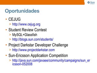 Oportunidades CEJUG http://www.cejug.org Student Review Contest MySQL+Glassfish http://blogs.sun.com/students/ Project Darkstar Developer Challenge http://www.projectdarkstar.com Sun-Ericsson Application Competition http://java.sun.com/javaee/community/campaigns/sun_ericsson-052008 