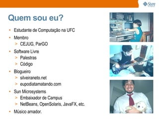 Quem sou eu? Estudante de Computação na UFC Membro CEJUG, ParGO Software Livre Palestras Código Blogueiro silveiraneto.net eupodiatamatando.com Sun Microsystems Embaixador de Campus NetBeans, OpenSolaris, JavaFX, etc. Músico amador. 