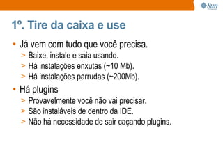 1º. Tire da caixa e use Já vem com tudo que você precisa. Baixe, instale e saia usando. Há instalações enxutas (~10 Mb). Há instalações parrudas (~200Mb). Há plugins Provavelmente você não vai precisar. São instaláveis de dentro da IDE. Não há necessidade de sair caçando plugins. 