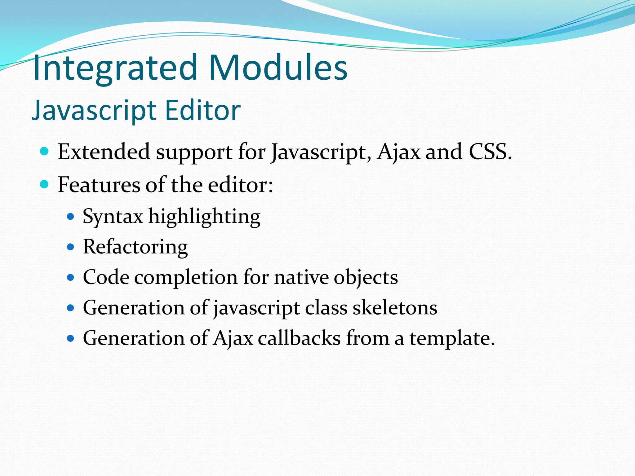 Integrated ModulesJavascript EditorExtended support for Javascript, Ajax and CSS.Features of the editor:Syntax highlightingRefactoringCode completion for native objectsGeneration of javascript class skeletonsGeneration of Ajax callbacks from a template.