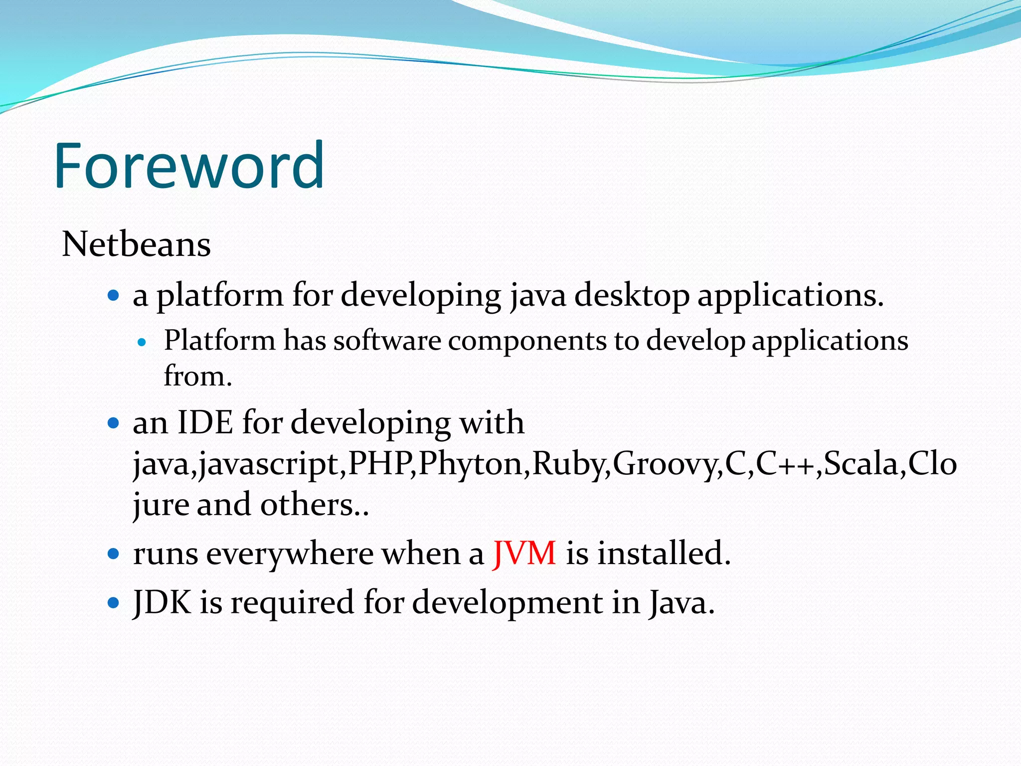 ForewordNetbeans a platform for developing java desktop applications.Platform has software components to develop applications from.an IDE for developing with java,javascript,PHP,Phyton,Ruby,Groovy,C,C++,Scala,Clojure and others..runs everywhere when a JVM is installed.JDK is required for development in Java.