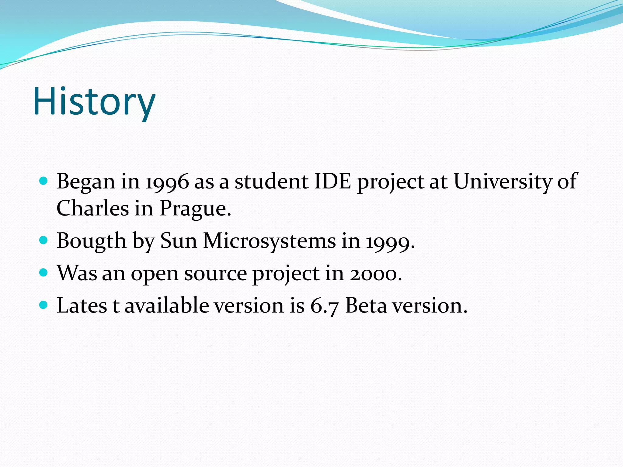 HistoryBegan in 1996 as a student IDE project at University of Charles in Prague.Bougth by Sun Microsystems in 1999.Was an open source project in 2000.Lates t available version is 6.7 Beta version.