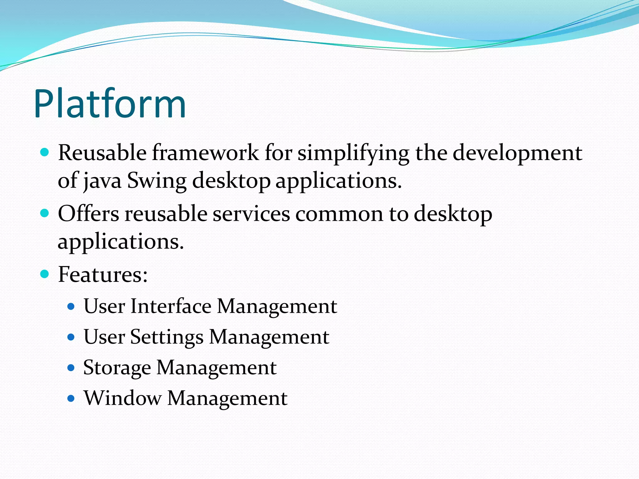 PlatformReusable framework for simplifying the development of java Swing desktop applications.Offers reusable services common to desktop applications.Features:User Interface ManagementUser Settings ManagementStorage ManagementWindow Management