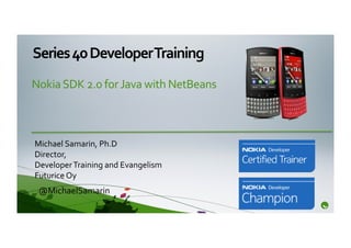Series	
  40	
  Developer	
  Training	
  
Nokia	
  SDK	
  2.0	
  for	
  Java	
  with	
  NetBeans	
  	
  



Michael	
  Samarin,	
  Ph.D	
  
Director,	
  	
  
Developer	
  Training	
  and	
  Evangelism	
  
Futurice	
  Oy	
  
  @MichaelSamarin	
  
 
