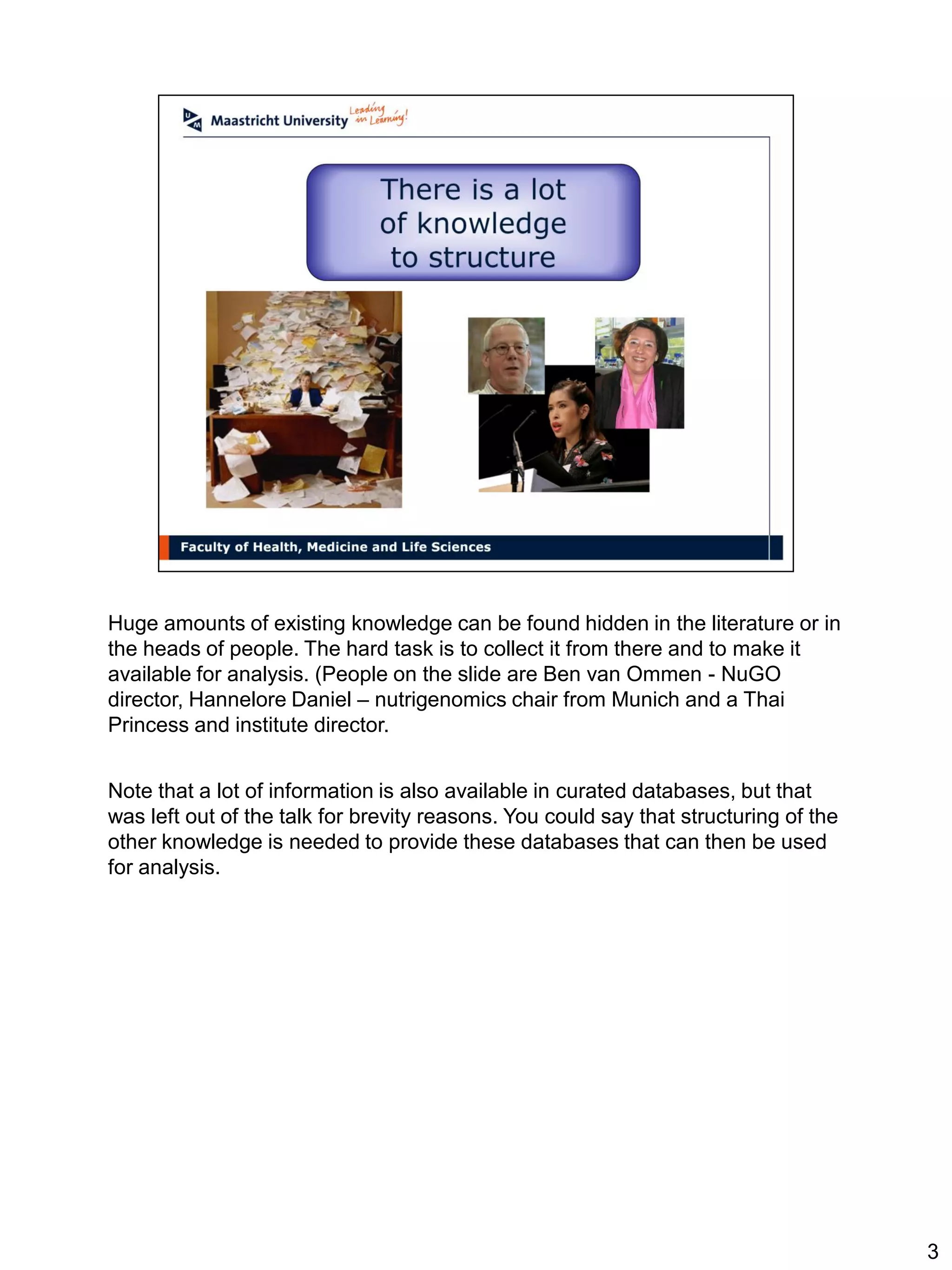 Huge amounts of existing knowledge can be found hidden in the literature or in
the heads of people. The hard task is to collect it from there and to make it
available for analysis. (People on the slide are Ben van Ommen - NuGO
director, Hannelore Daniel – nutrigenomics chair from Munich and a Thai
Princess and institute director.


Note that a lot of information is also available in curated databases, but that
was left out of the talk for brevity reasons. You could say that structuring of the
other knowledge is needed to provide these databases that can then be used
for analysis.




                                                                                      3
 