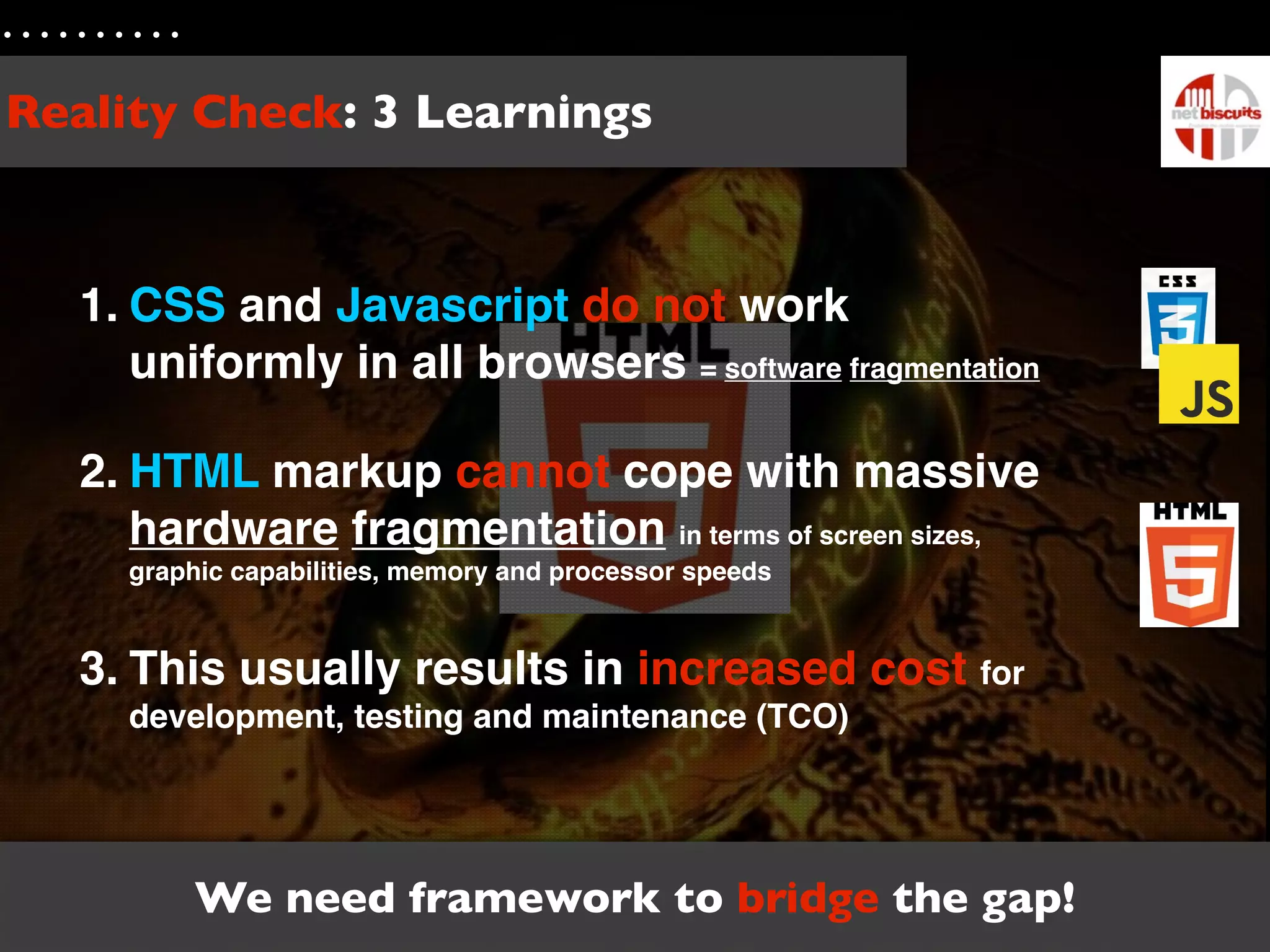 Reality Check: 3 Learnings



  1. CSS and Javascript do not work
     uniformly in all browsers = software fragmentation

  2. HTML markup cannot cope with massive
     hardware fragmentation in terms of screen sizes,
    graphic capabilities, memory and processor speeds



  3. This usually results in increased cost for
    development, testing and maintenance (TCO)




        We need framework to bridge the gap!
 