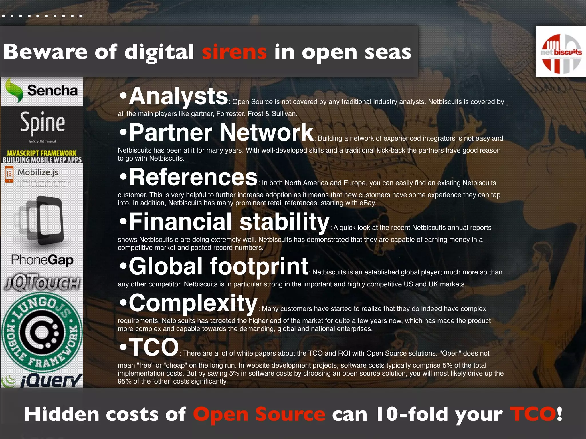 Beware of digital sirens in open seas

          •Analysts                             : Open Source is not covered by any traditional industry analysts. Netbiscuits is covered by
          all the main players like gartner, Forrester, Frost & Sullivan.


          •Partner Network                                                   : Building a network of experienced integrators is not easy and
          Netbiscuits has been at it for many years. With well-developed skills and a traditional kick-back the partners have good reason
          to go with Netbiscuits.


          •References                                      : In both North America and Europe, you can easily ﬁnd an existing Netbiscuits
          customer. This is very helpful to further increase adoption as it means that new customers have some experience they can tap
          into. In addition, Netbiscuits has many prominent retail references, starting with eBay.


          •Financial stability                                                     : A quick look at the recent Netbiscuits annual reports
          shows Netbiscuits e are doing extremely well. Netbiscuits has demonstrated that they are capable of earning money in a
          competitive market and posted record-numbers.


          •Global footprint                                                 : Netbiscuits is an established global player; much more so than
          any other competitor. Netbiscuits is in particular strong in the important and highly competitive US and UK markets.


          •Complexity                                      : Many customers have started to realize that they do indeed have complex
          requirements. Netbiscuits has targeted the higher end of the market for quite a few years now, which has made the product
          more complex and capable towards the demanding, global and national enterprises.


          •TCO                 : There are a lot of white papers about the TCO and ROI with Open Source solutions. "Open" does not
          mean "free" or "cheap" on the long run. In website development projects, software costs typically comprise 5% of the total
          implementation costs. But by saving 5% in software costs by choosing an open source solution, you will most likely drive up the
          95% of the ‘other’ costs signiﬁcantly.




 Hidden costs of Open Source can 10-fold your TCO!
 