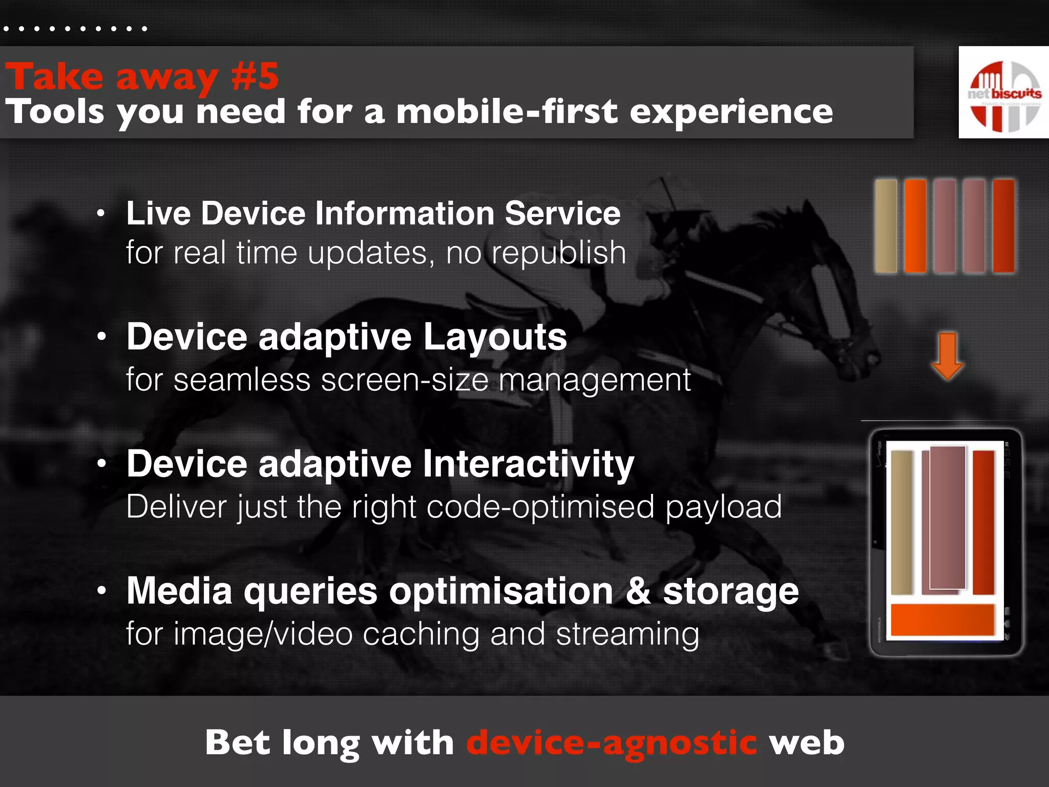 Take away #5
Tools you need for a mobile-ﬁrst experience

    • Live Device Information Service
      for real time updates, no republish

    • Device adaptive Layouts
      for seamless screen-size management

    • Device adaptive Interactivity
      Deliver just the right code-optimised payload

    • Media queries optimisation & storage
      for image/video caching and streaming


           Bet long with device-agnostic web
 