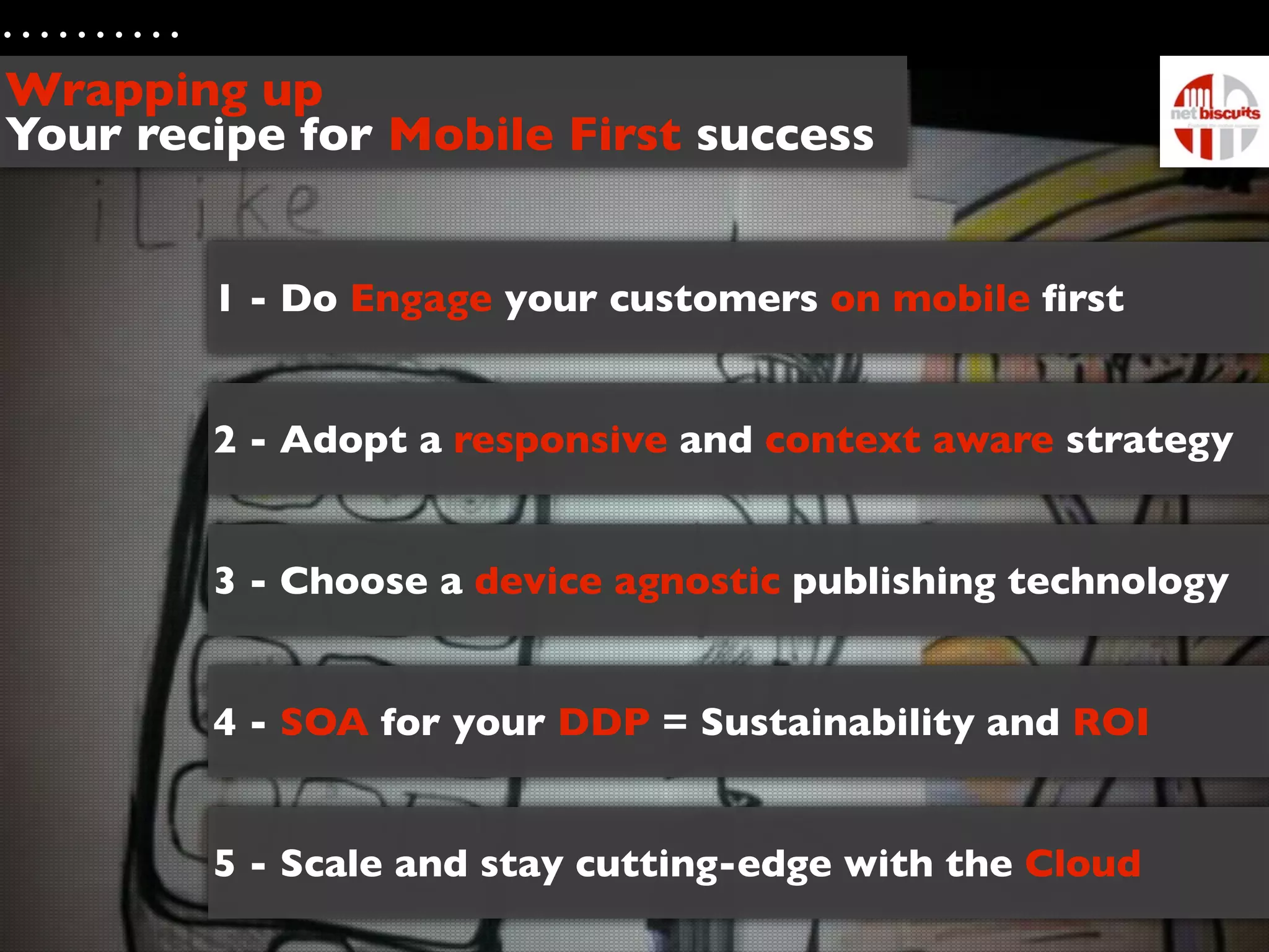 Wrapping up
Your recipe for Mobile First success


        1 - Do Engage your customers on mobile ﬁrst


        2 - Adopt a responsive and context aware strategy


        3 - Choose a device agnostic publishing technology


        4 - SOA for your DDP = Sustainability and ROI


        5 - Scale and stay cutting-edge with the Cloud
 