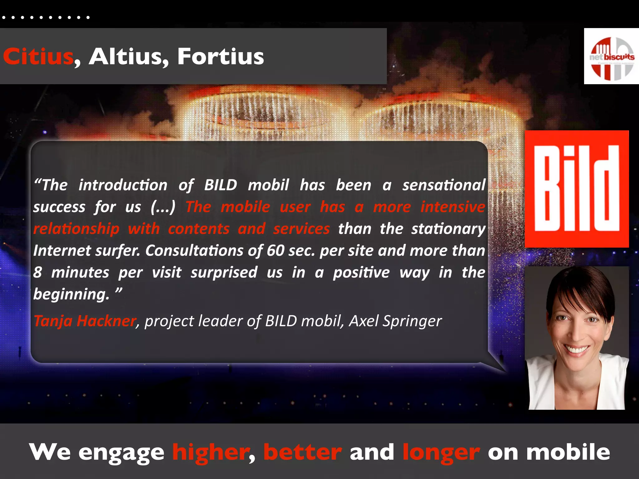 Citius, Altius, Fortius




  “The	
   introduc.on	
   of	
   BILD	
   mobil	
   has	
   been	
   a	
   sensa.onal	
  
  success	
   for	
   us	
   (...)	
   The	
   mobile	
   user	
   has	
   a	
   more	
   intensive	
  
  rela.onship	
   with	
   contents	
   and	
   services	
   than	
   the	
   sta.onary	
  
  Internet	
  surfer.	
  Consulta.ons	
  of	
  60	
   sec.	
  per	
  site	
  and	
  more	
  than	
  
  8	
   minutes	
   per	
   visit	
   surprised	
   us	
   in	
   a	
   posi.ve	
   way	
   in	
   the	
  
  beginning.	
  ”
  Tanja	
  Hackner,	
  project	
  leader	
  of	
  BILD	
  mobil,	
  Axel	
  Springer




  We engage higher, better and longer on mobile
 