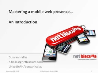 Mastering a mobile web presence…

   An Introduction




   Duncan Hallas
   d.hallas@netbiscuits.com
   Linkedin/in/duncanhallas
November 23, 2011        © Netbiscuits GmbH 2011   1
 