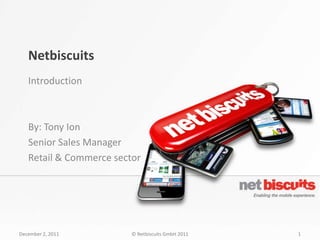 Netbiscuits
   Introduction



   By: Tony Ion
   Senior Sales Manager
   Retail & Commerce sector




December 2, 2011         © Netbiscuits GmbH 2011   1
 