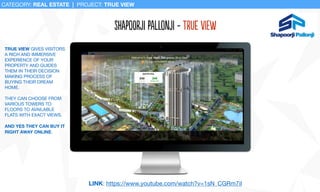 ShaPoOrji PalLonji - True View
CATEGORY: REAL ESTATE | PROJECT: TRUE VIEW
TRUE VIEW GIVES VISITORS
A RICH AND IMMERSIVE
EXPERIENCE OF YOUR
PROPERTY AND GUIDES
THEM IN THEIR DECISION
MAKING PROCESS OF
BUYING THEIR DREAM
HOME. 

THEY CAN CHOOSE FROM
VARIOUS TOWERS TO
FLOORS TO AVAILABLE
FLATS WITH EXACT VIEWS. 

AND YES THEY CAN BUY IT
RIGHT AWAY ONLINE.
LINK: https://www.youtube.com/watch?v=1sN_CGRm7iI
 