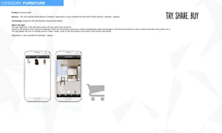 Product: Furniture Mall
Devices: iOS and Android (both phones & tablets). Application is also available for Microsoft Surface devices, desktop / laptops.
Technology: Native for iOS and Android, Augmented Reality
About the App:
The app helps you in the decision process for the right home furniture.
Choose a 3D product from furniture catalogue. Place the 3D product using your camera (augmented reality technology) in the live environment or click a picture and place the product on it.
The app allows the user to change texture, move, rotate, scale or pan the product and share it with friends and family.
Application is also available for desktop / laptop.
try. shaRe. buy
CATEGORY: FURNITURE
 